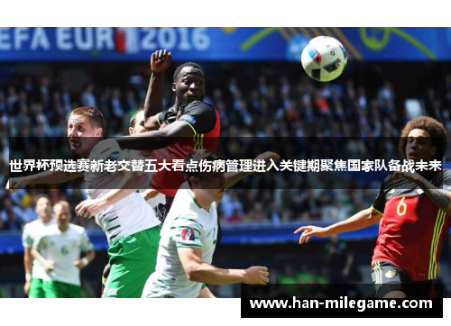 世界杯预选赛新老交替五大看点伤病管理进入关键期聚焦国家队备战未来 世界杯预选赛新老交替五大看点伤病管理进入关键期聚焦国家队备战未来