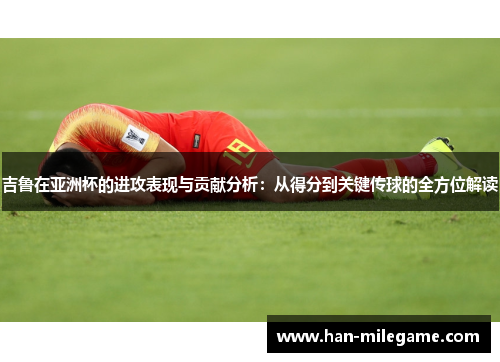 吉鲁在亚洲杯的进攻表现与贡献分析：从得分到关键传球的全方位解读