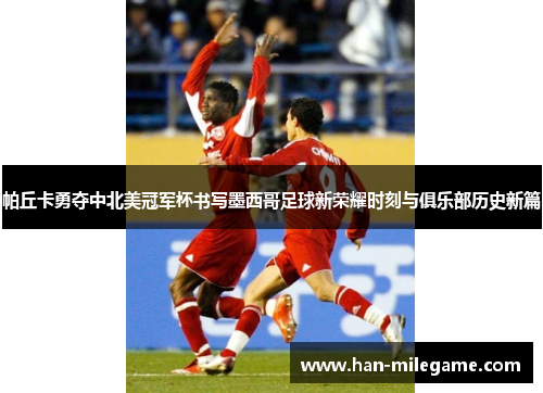 帕丘卡勇夺中北美冠军杯书写墨西哥足球新荣耀时刻与俱乐部历史新篇