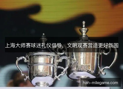 上海大师赛球迷礼仪倡导，文明观赛营造更好氛围