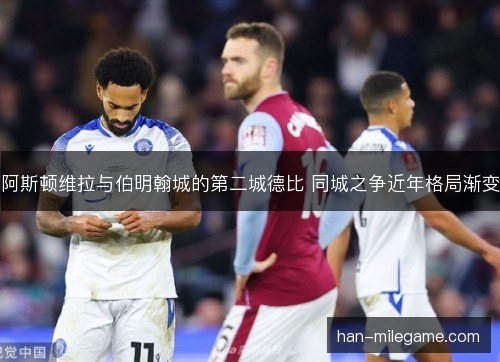 阿斯顿维拉与伯明翰城的第二城德比 同城之争近年格局渐变
